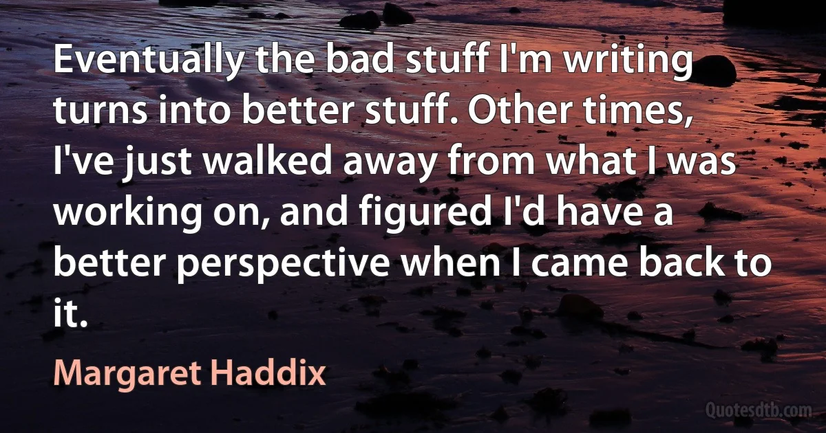 Eventually the bad stuff I'm writing turns into better stuff. Other times, I've just walked away from what I was working on, and figured I'd have a better perspective when I came back to it. (Margaret Haddix)