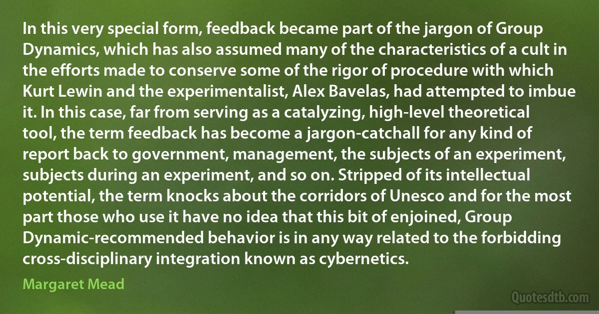 In this very special form, feedback became part of the jargon of Group Dynamics, which has also assumed many of the characteristics of a cult in the efforts made to conserve some of the rigor of procedure with which Kurt Lewin and the experimentalist, Alex Bavelas, had attempted to imbue it. In this case, far from serving as a catalyzing, high-level theoretical tool, the term feedback has become a jargon-catchall for any kind of report back to government, management, the subjects of an experiment, subjects during an experiment, and so on. Stripped of its intellectual potential, the term knocks about the corridors of Unesco and for the most part those who use it have no idea that this bit of enjoined, Group Dynamic-recommended behavior is in any way related to the forbidding cross-disciplinary integration known as cybernetics. (Margaret Mead)