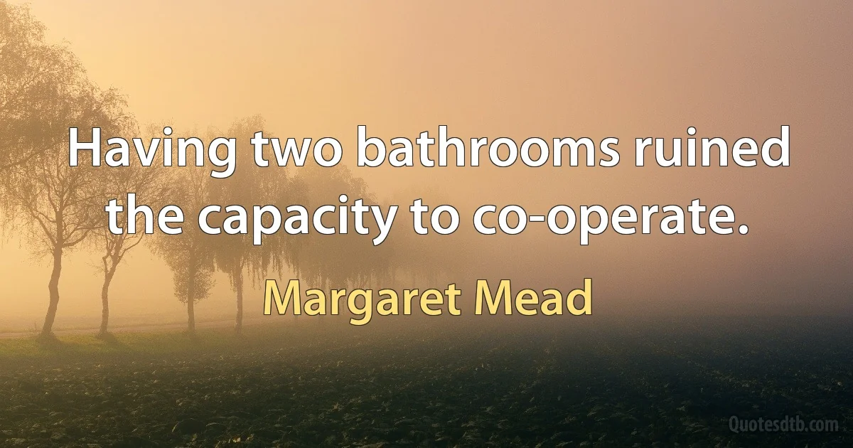 Having two bathrooms ruined the capacity to co-operate. (Margaret Mead)