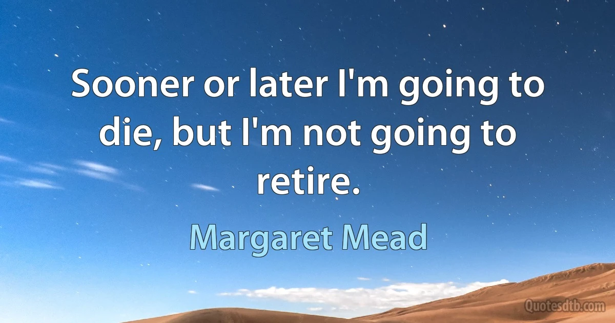 Sooner or later I'm going to die, but I'm not going to retire. (Margaret Mead)