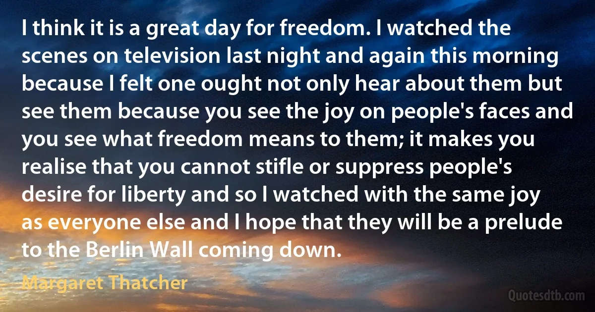 I think it is a great day for freedom. I watched the scenes on television last night and again this morning because I felt one ought not only hear about them but see them because you see the joy on people's faces and you see what freedom means to them; it makes you realise that you cannot stifle or suppress people's desire for liberty and so I watched with the same joy as everyone else and I hope that they will be a prelude to the Berlin Wall coming down. (Margaret Thatcher)