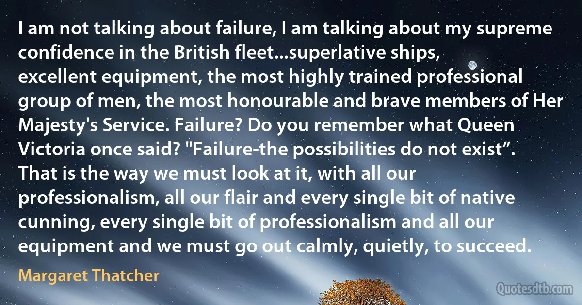 I am not talking about failure, I am talking about my supreme confidence in the British fleet...superlative ships, excellent equipment, the most highly trained professional group of men, the most honourable and brave members of Her Majesty's Service. Failure? Do you remember what Queen Victoria once said? "Failure-the possibilities do not exist”. That is the way we must look at it, with all our professionalism, all our flair and every single bit of native cunning, every single bit of professionalism and all our equipment and we must go out calmly, quietly, to succeed. (Margaret Thatcher)