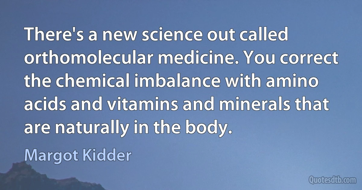 There's a new science out called orthomolecular medicine. You correct the chemical imbalance with amino acids and vitamins and minerals that are naturally in the body. (Margot Kidder)