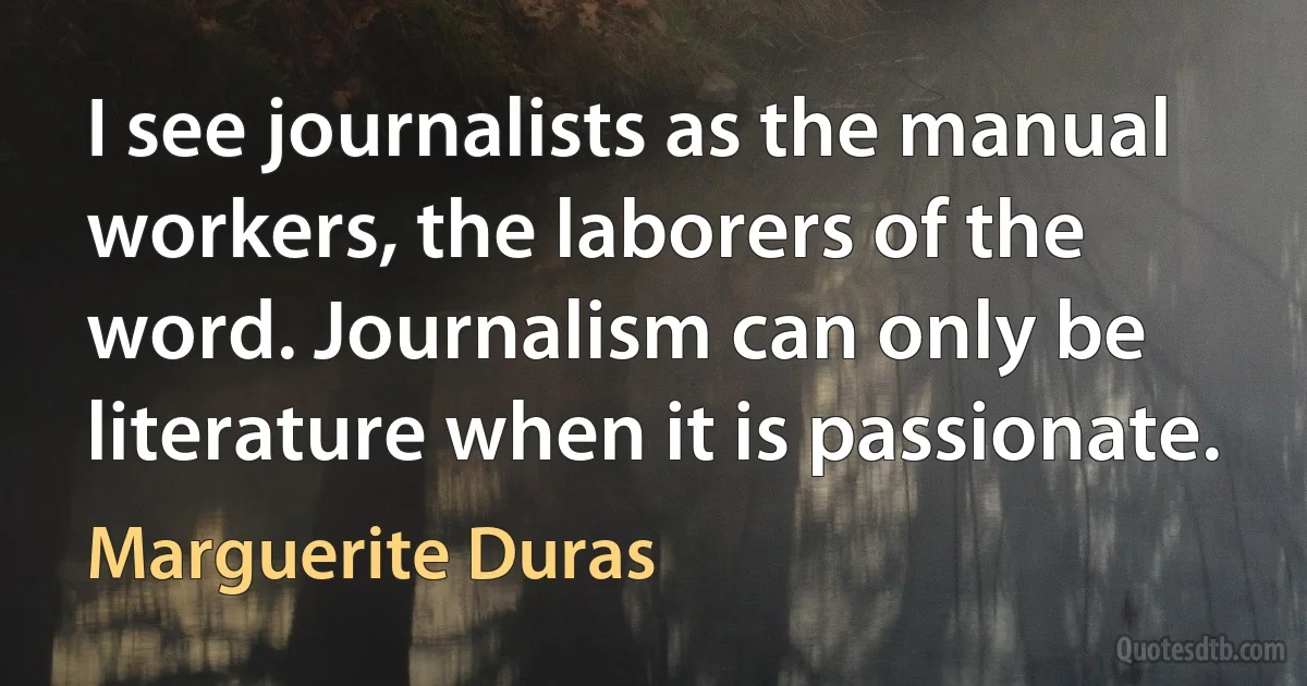 I see journalists as the manual workers, the laborers of the word. Journalism can only be literature when it is passionate. (Marguerite Duras)