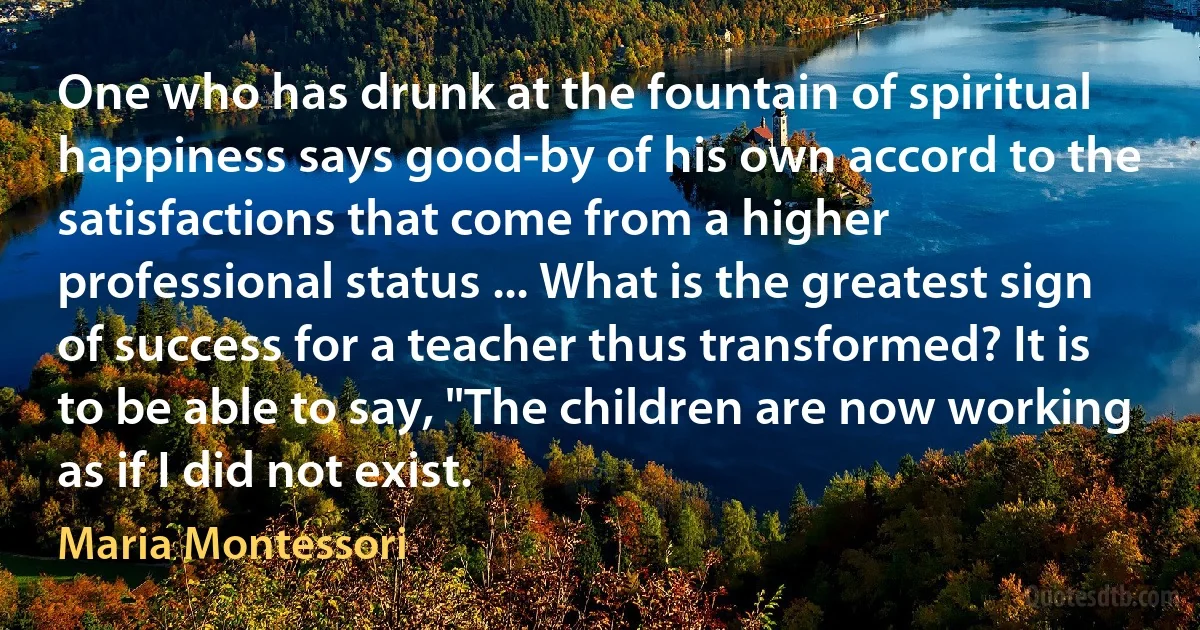 One who has drunk at the fountain of spiritual happiness says good-by of his own accord to the satisfactions that come from a higher professional status ... What is the greatest sign of success for a teacher thus transformed? It is to be able to say, "The children are now working as if I did not exist. (Maria Montessori)