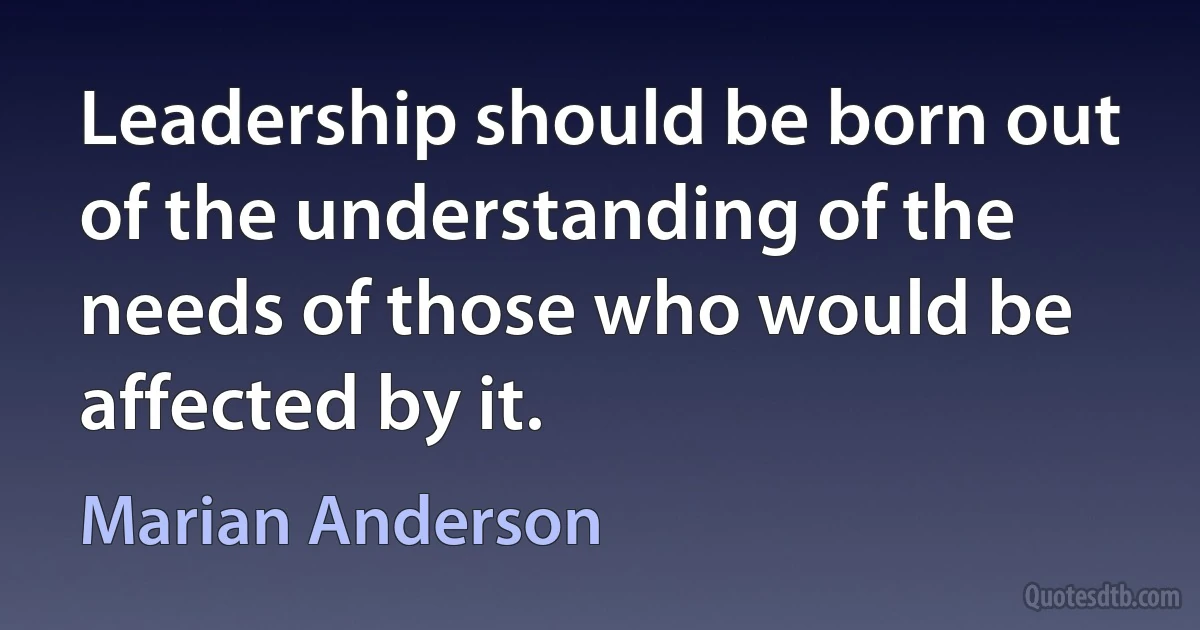 Leadership should be born out of the understanding of the needs of those who would be affected by it. (Marian Anderson)