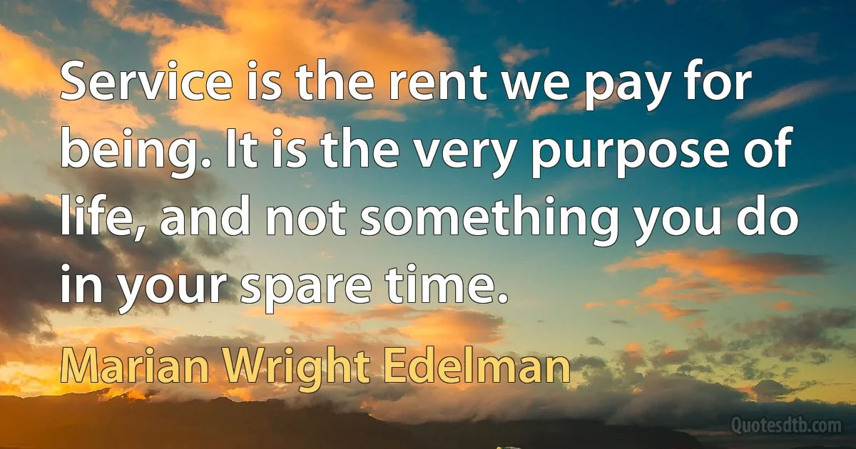 Service is the rent we pay for being. It is the very purpose of life, and not something you do in your spare time. (Marian Wright Edelman)