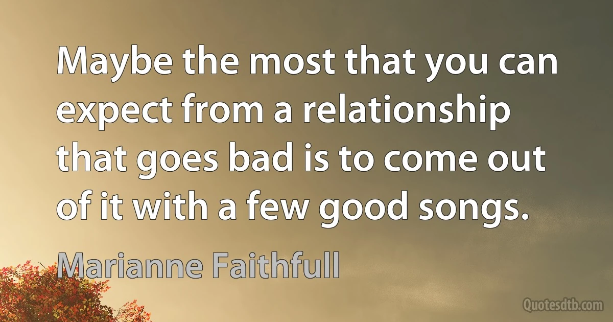 Maybe the most that you can expect from a relationship that goes bad is to come out of it with a few good songs. (Marianne Faithfull)