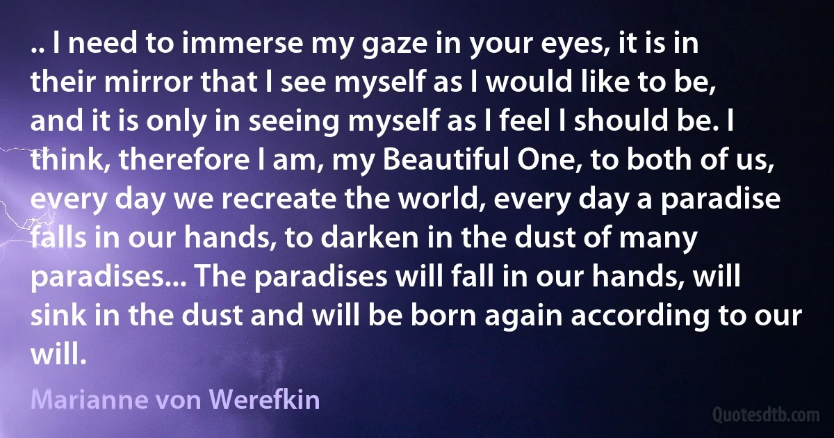 .. I need to immerse my gaze in your eyes, it is in their mirror that I see myself as I would like to be, and it is only in seeing myself as I feel I should be. I think, therefore I am, my Beautiful One, to both of us, every day we recreate the world, every day a paradise falls in our hands, to darken in the dust of many paradises... The paradises will fall in our hands, will sink in the dust and will be born again according to our will. (Marianne von Werefkin)