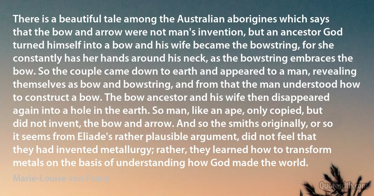 There is a beautiful tale among the Australian aborigines which says that the bow and arrow were not man's invention, but an ancestor God turned himself into a bow and his wife became the bowstring, for she constantly has her hands around his neck, as the bowstring embraces the bow. So the couple came down to earth and appeared to a man, revealing themselves as bow and bowstring, and from that the man understood how to construct a bow. The bow ancestor and his wife then disappeared again into a hole in the earth. So man, like an ape, only copied, but did not invent, the bow and arrow. And so the smiths originally, or so it seems from Eliade's rather plausible argument, did not feel that they had invented metallurgy; rather, they learned how to transform metals on the basis of understanding how God made the world. (Marie-Louise von Franz)