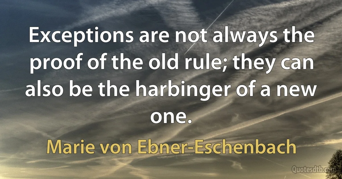 Exceptions are not always the proof of the old rule; they can also be the harbinger of a new one. (Marie von Ebner-Eschenbach)