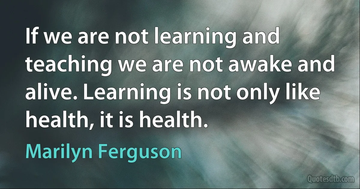 If we are not learning and teaching we are not awake and alive. Learning is not only like health, it is health. (Marilyn Ferguson)