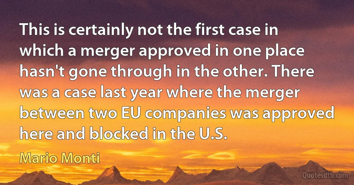 This is certainly not the first case in which a merger approved in one place hasn't gone through in the other. There was a case last year where the merger between two EU companies was approved here and blocked in the U.S. (Mario Monti)