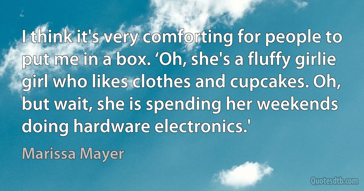 I think it's very comforting for people to put me in a box. ‘Oh, she's a fluffy girlie girl who likes clothes and cupcakes. Oh, but wait, she is spending her weekends doing hardware electronics.' (Marissa Mayer)