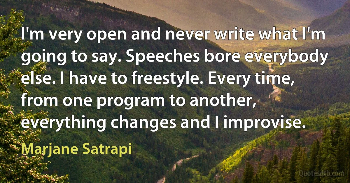 I'm very open and never write what I'm going to say. Speeches bore everybody else. I have to freestyle. Every time, from one program to another, everything changes and I improvise. (Marjane Satrapi)