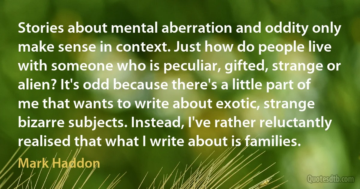 Stories about mental aberration and oddity only make sense in context. Just how do people live with someone who is peculiar, gifted, strange or alien? It's odd because there's a little part of me that wants to write about exotic, strange bizarre subjects. Instead, I've rather reluctantly realised that what I write about is families. (Mark Haddon)