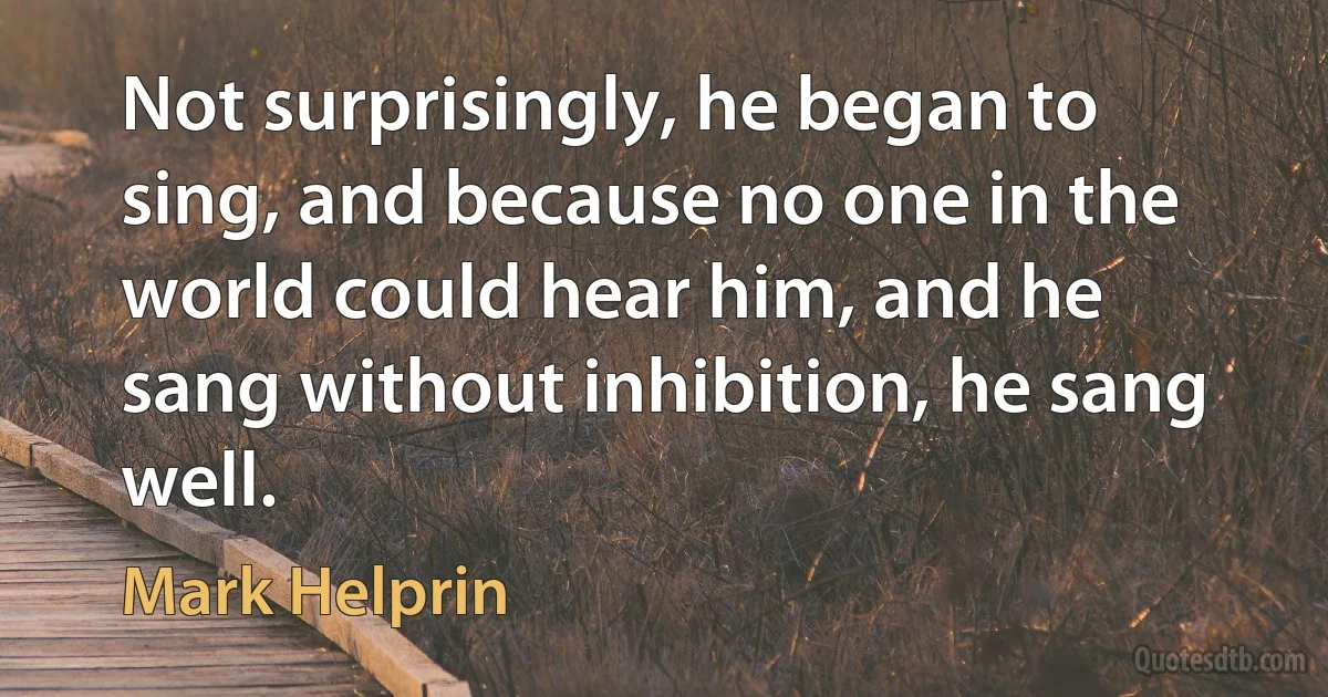 Not surprisingly, he began to sing, and because no one in the world could hear him, and he sang without inhibition, he sang well. (Mark Helprin)