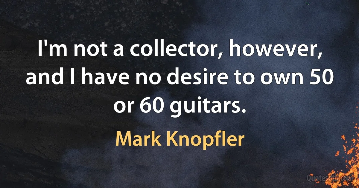 I'm not a collector, however, and I have no desire to own 50 or 60 guitars. (Mark Knopfler)