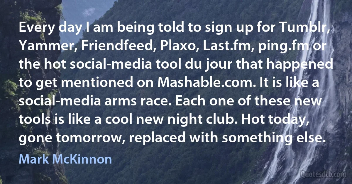 Every day I am being told to sign up for Tumblr, Yammer, Friendfeed, Plaxo, Last.fm, ping.fm or the hot social-media tool du jour that happened to get mentioned on Mashable.com. It is like a social-media arms race. Each one of these new tools is like a cool new night club. Hot today, gone tomorrow, replaced with something else. (Mark McKinnon)