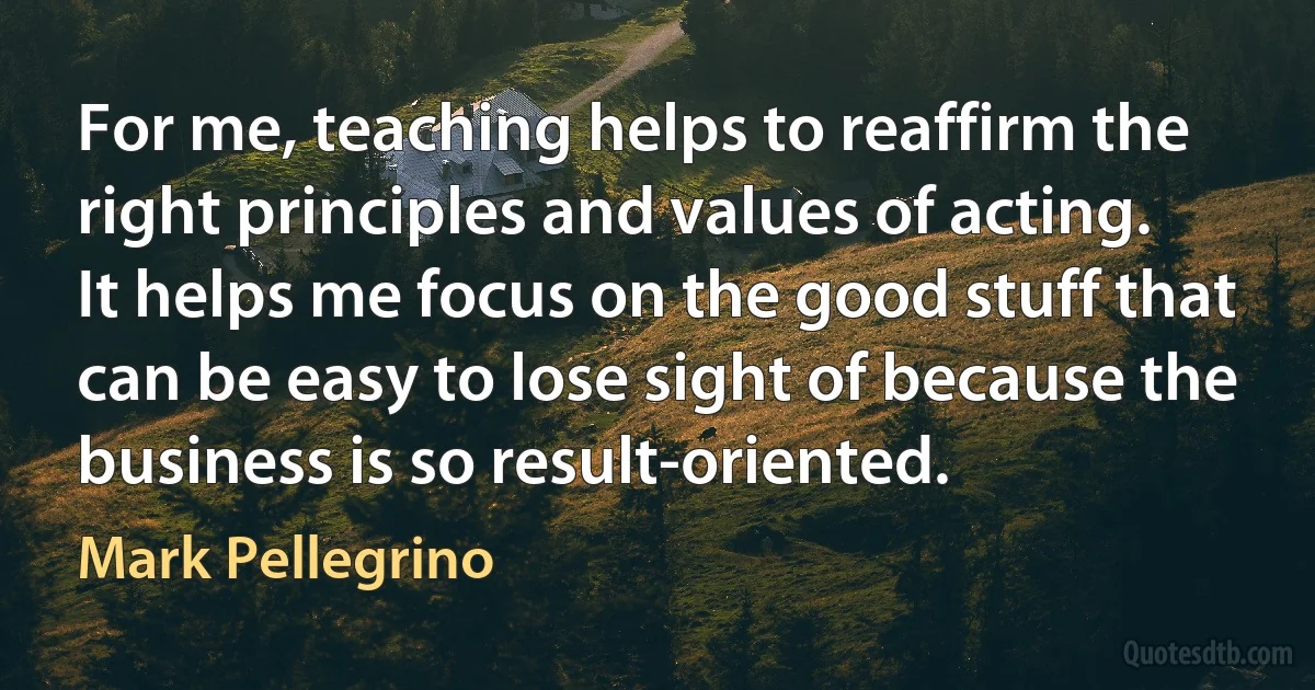 For me, teaching helps to reaffirm the right principles and values of acting. It helps me focus on the good stuff that can be easy to lose sight of because the business is so result-oriented. (Mark Pellegrino)