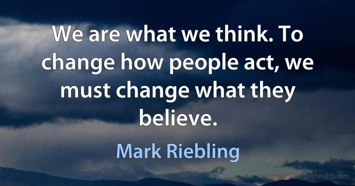 We are what we think. To change how people act, we must change what they believe. (Mark Riebling)