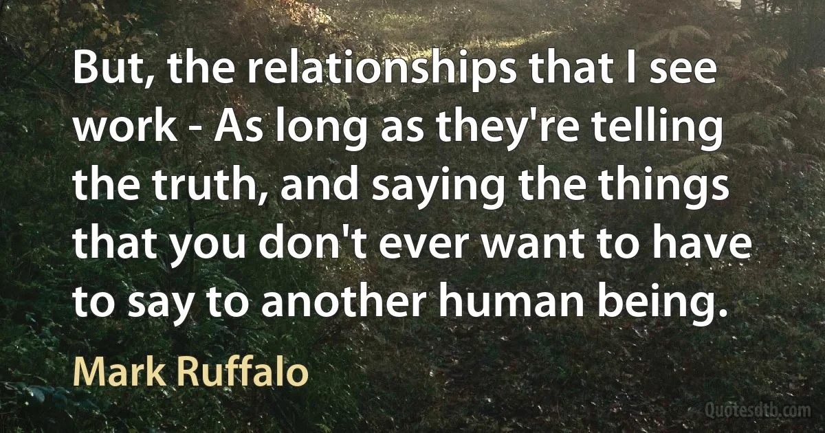 But, the relationships that I see work - As long as they're telling the truth, and saying the things that you don't ever want to have to say to another human being. (Mark Ruffalo)