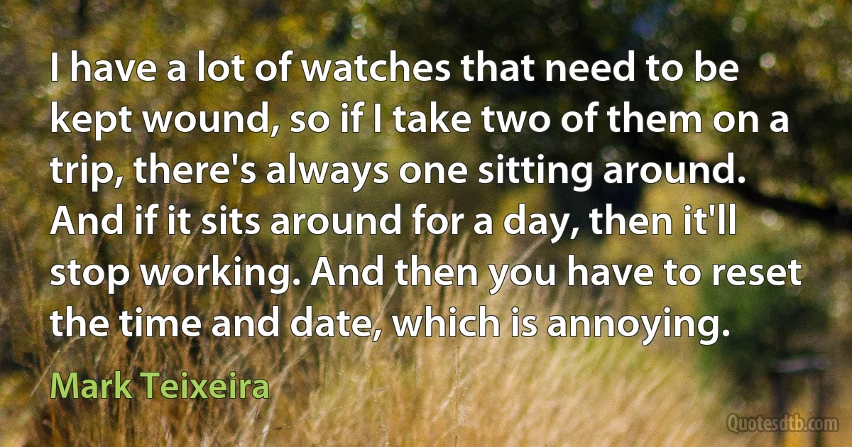 I have a lot of watches that need to be kept wound, so if I take two of them on a trip, there's always one sitting around. And if it sits around for a day, then it'll stop working. And then you have to reset the time and date, which is annoying. (Mark Teixeira)