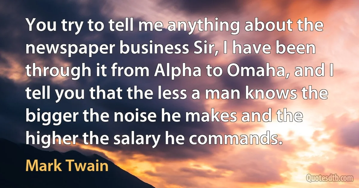 You try to tell me anything about the newspaper business Sir, I have been through it from Alpha to Omaha, and I tell you that the less a man knows the bigger the noise he makes and the higher the salary he commands. (Mark Twain)