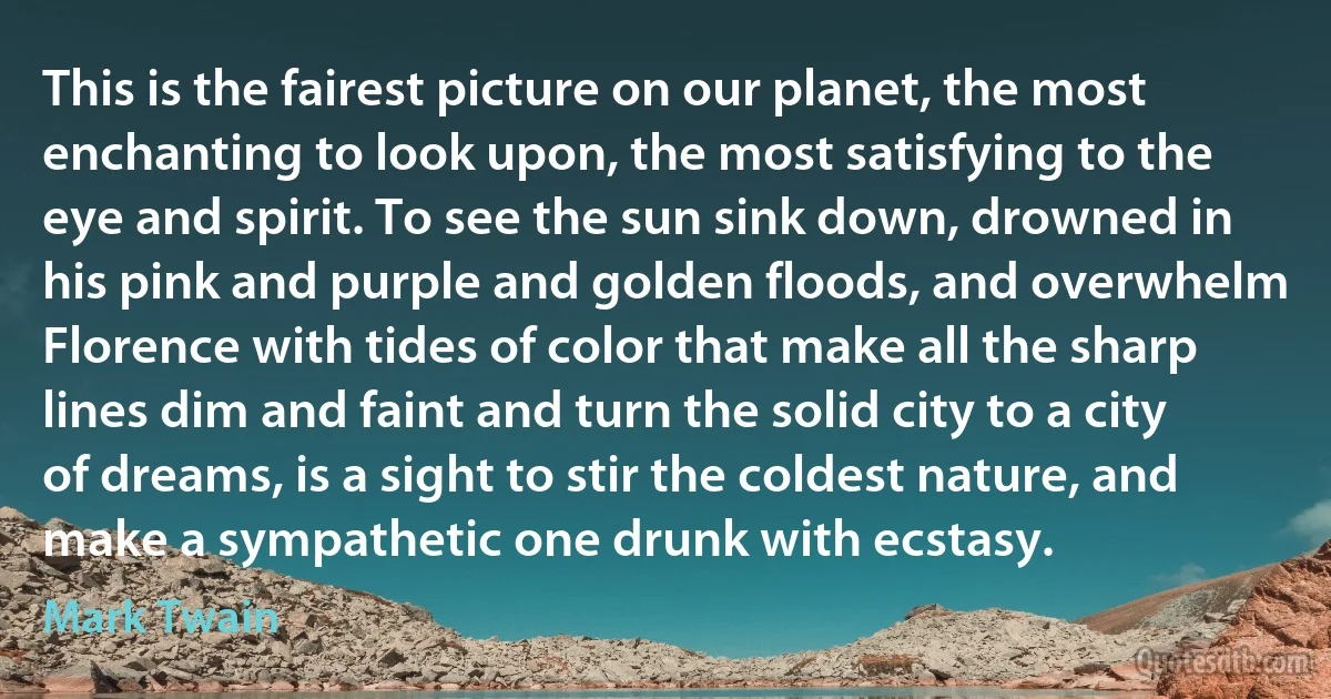 This is the fairest picture on our planet, the most enchanting to look upon, the most satisfying to the eye and spirit. To see the sun sink down, drowned in his pink and purple and golden floods, and overwhelm Florence with tides of color that make all the sharp lines dim and faint and turn the solid city to a city of dreams, is a sight to stir the coldest nature, and make a sympathetic one drunk with ecstasy. (Mark Twain)