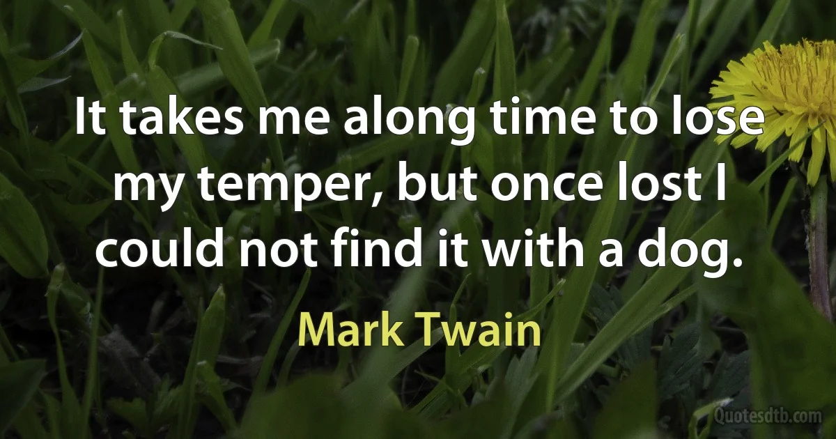 It takes me along time to lose my temper, but once lost I could not find it with a dog. (Mark Twain)