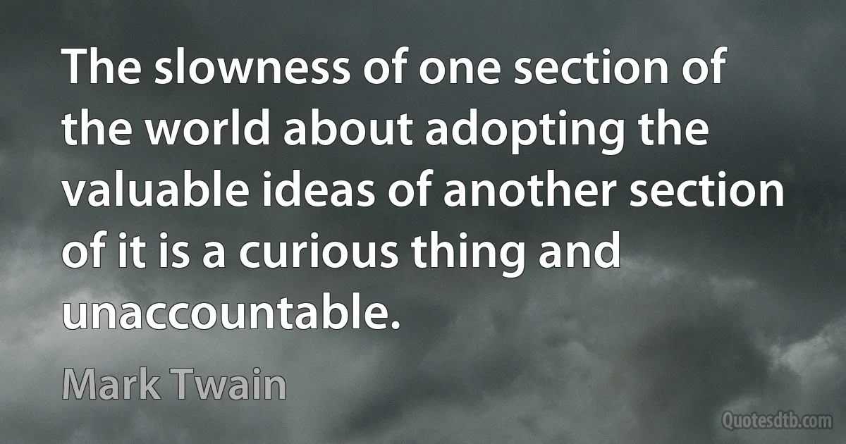 The slowness of one section of the world about adopting the valuable ideas of another section of it is a curious thing and unaccountable. (Mark Twain)