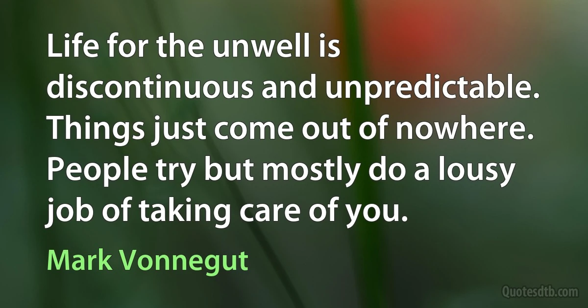 Life for the unwell is discontinuous and unpredictable. Things just come out of nowhere. People try but mostly do a lousy job of taking care of you. (Mark Vonnegut)