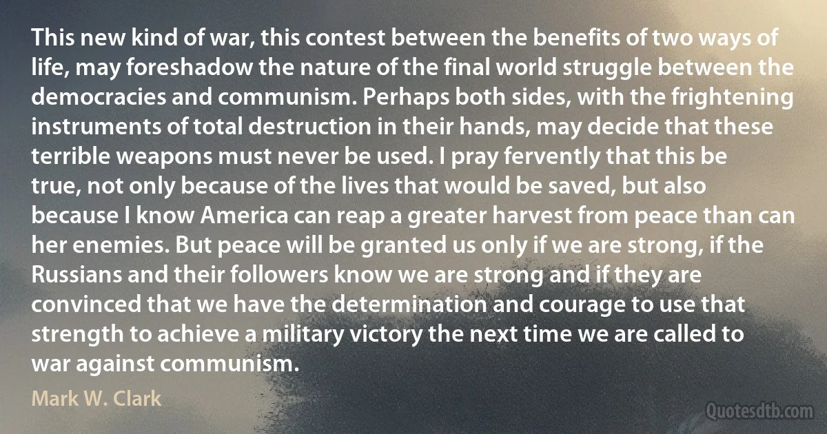 This new kind of war, this contest between the benefits of two ways of life, may foreshadow the nature of the final world struggle between the democracies and communism. Perhaps both sides, with the frightening instruments of total destruction in their hands, may decide that these terrible weapons must never be used. I pray fervently that this be true, not only because of the lives that would be saved, but also because I know America can reap a greater harvest from peace than can her enemies. But peace will be granted us only if we are strong, if the Russians and their followers know we are strong and if they are convinced that we have the determination and courage to use that strength to achieve a military victory the next time we are called to war against communism. (Mark W. Clark)