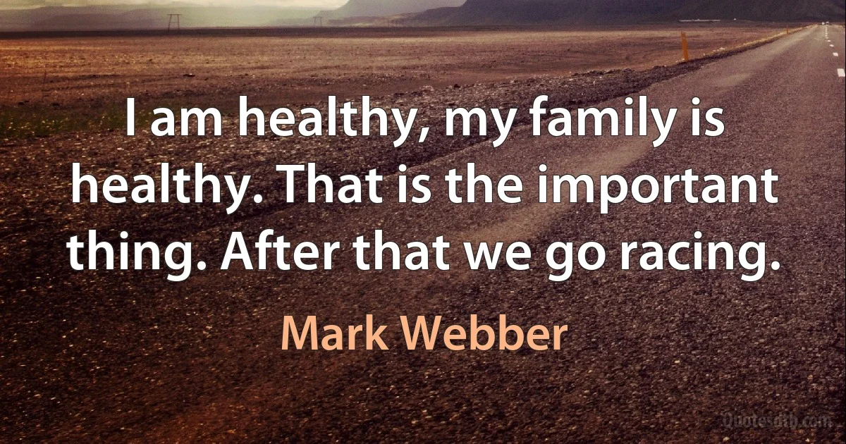 I am healthy, my family is healthy. That is the important thing. After that we go racing. (Mark Webber)