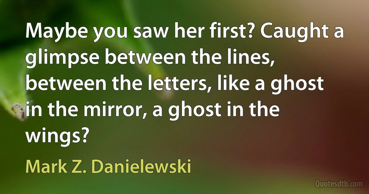 Maybe you saw her first? Caught a glimpse between the lines, between the letters, like a ghost in the mirror, a ghost in the wings? (Mark Z. Danielewski)