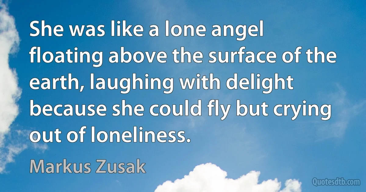 She was like a lone angel floating above the surface of the earth, laughing with delight because she could fly but crying out of loneliness. (Markus Zusak)