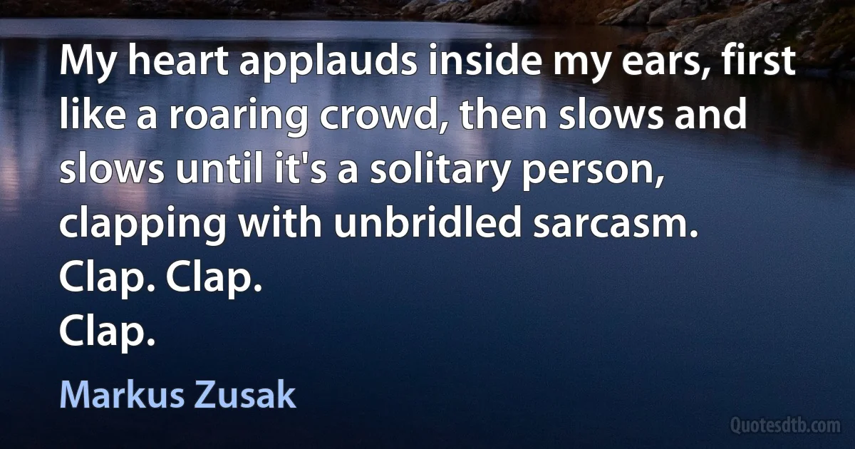 My heart applauds inside my ears, first like a roaring crowd, then slows and slows until it's a solitary person, clapping with unbridled sarcasm.
Clap. Clap.
Clap. (Markus Zusak)