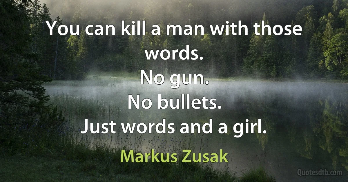 You can kill a man with those words.
No gun.
No bullets.
Just words and a girl. (Markus Zusak)