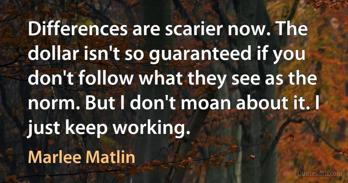 Differences are scarier now. The dollar isn't so guaranteed if you don't follow what they see as the norm. But I don't moan about it. I just keep working. (Marlee Matlin)