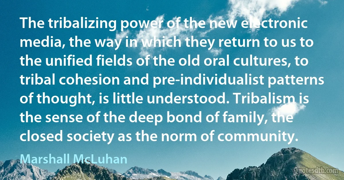 The tribalizing power of the new electronic media, the way in which they return to us to the unified fields of the old oral cultures, to tribal cohesion and pre-individualist patterns of thought, is little understood. Tribalism is the sense of the deep bond of family, the closed society as the norm of community. (Marshall McLuhan)