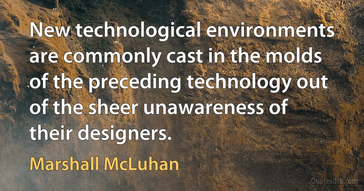 New technological environments are commonly cast in the molds of the preceding technology out of the sheer unawareness of their designers. (Marshall McLuhan)