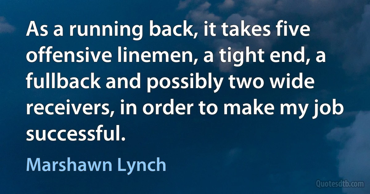 As a running back, it takes five offensive linemen, a tight end, a fullback and possibly two wide receivers, in order to make my job successful. (Marshawn Lynch)