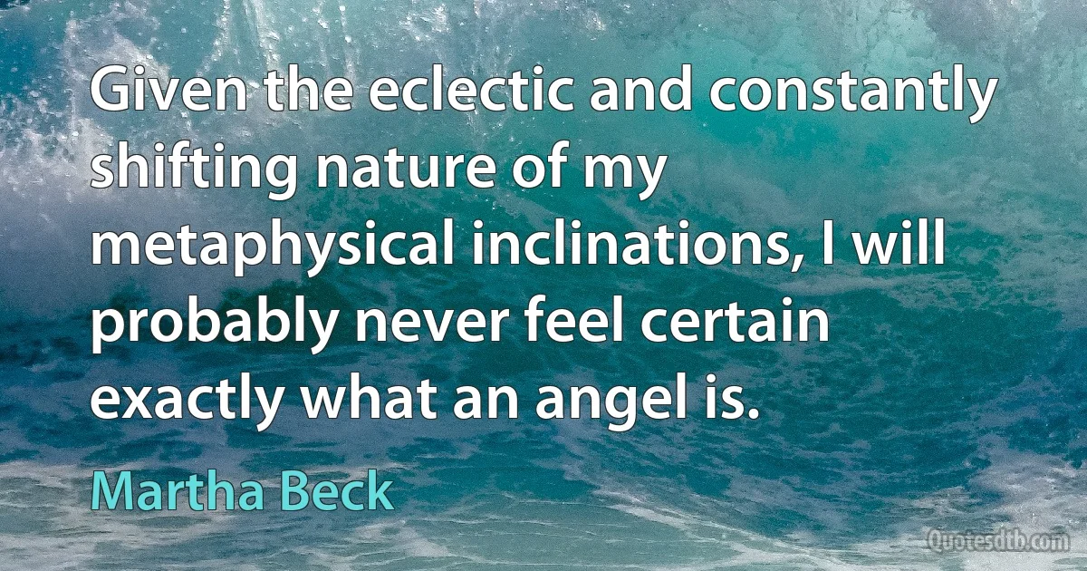 Given the eclectic and constantly shifting nature of my metaphysical inclinations, I will probably never feel certain exactly what an angel is. (Martha Beck)