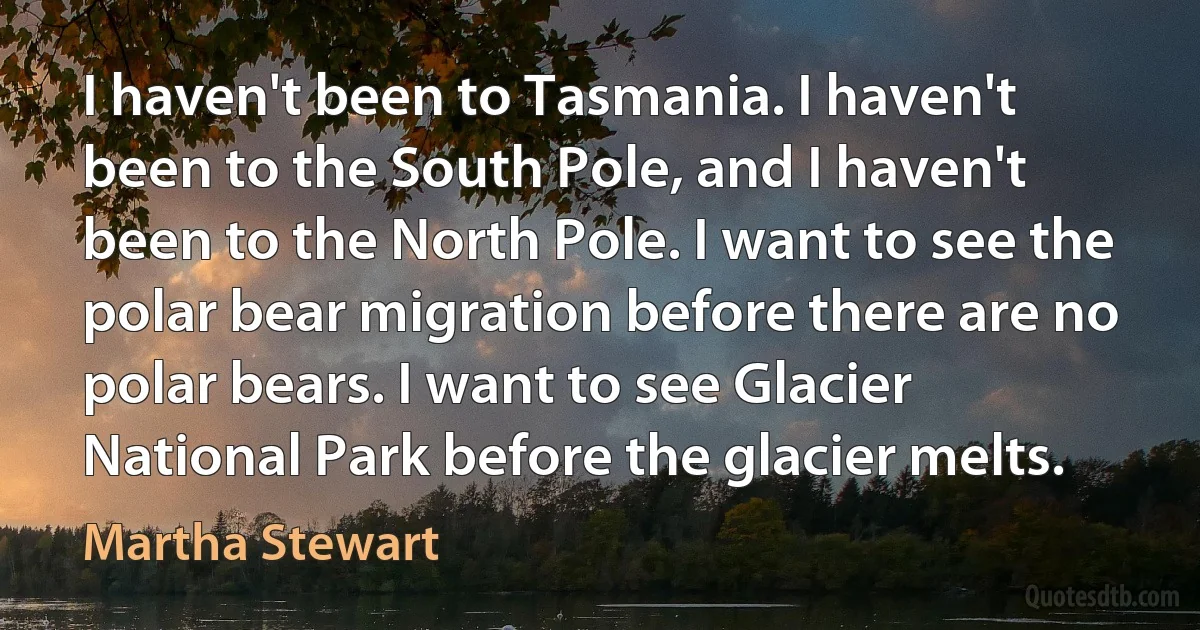 I haven't been to Tasmania. I haven't been to the South Pole, and I haven't been to the North Pole. I want to see the polar bear migration before there are no polar bears. I want to see Glacier National Park before the glacier melts. (Martha Stewart)