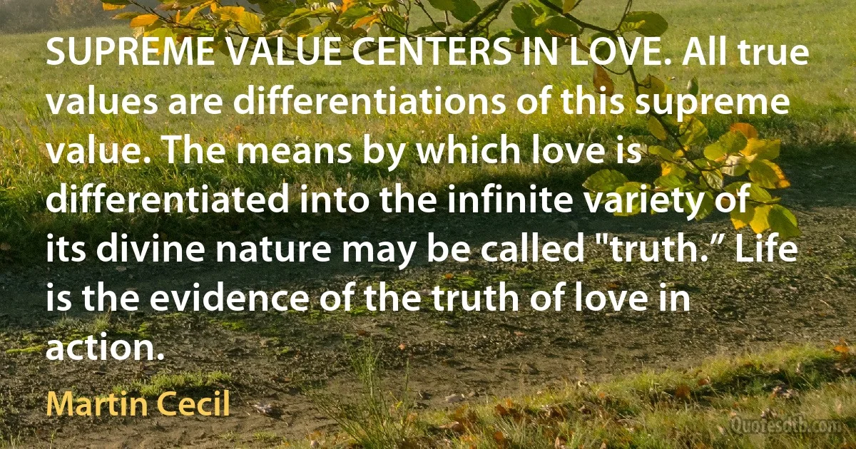 SUPREME VALUE CENTERS IN LOVE. All true values are differentiations of this supreme value. The means by which love is differentiated into the infinite variety of its divine nature may be called "truth.” Life is the evidence of the truth of love in action. (Martin Cecil)