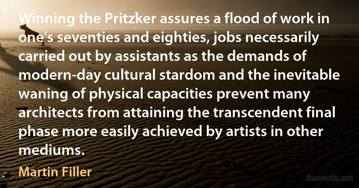 Winning the Pritzker assures a flood of work in one's seventies and eighties, jobs necessarily carried out by assistants as the demands of modern-day cultural stardom and the inevitable waning of physical capacities prevent many architects from attaining the transcendent final phase more easily achieved by artists in other mediums. (Martin Filler)