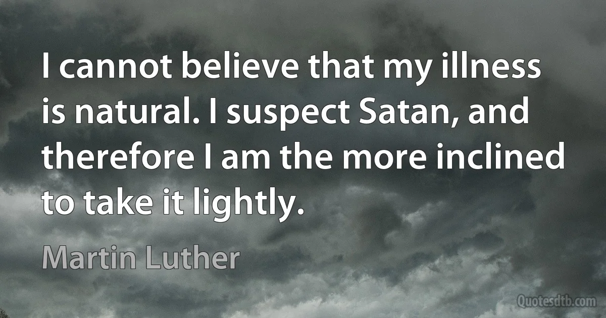 I cannot believe that my illness is natural. I suspect Satan, and therefore I am the more inclined to take it lightly. (Martin Luther)