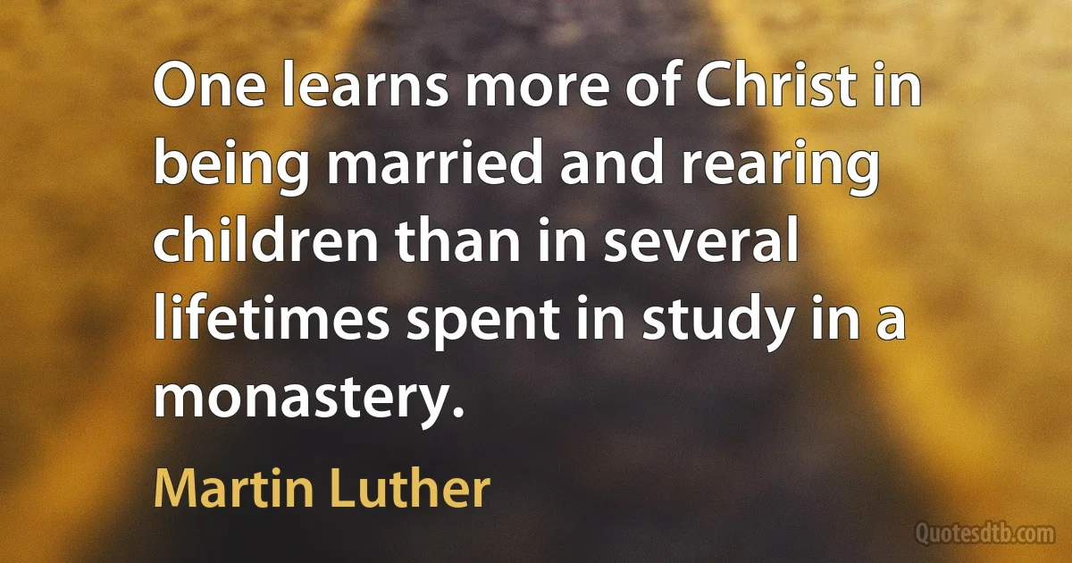 One learns more of Christ in being married and rearing children than in several lifetimes spent in study in a monastery. (Martin Luther)