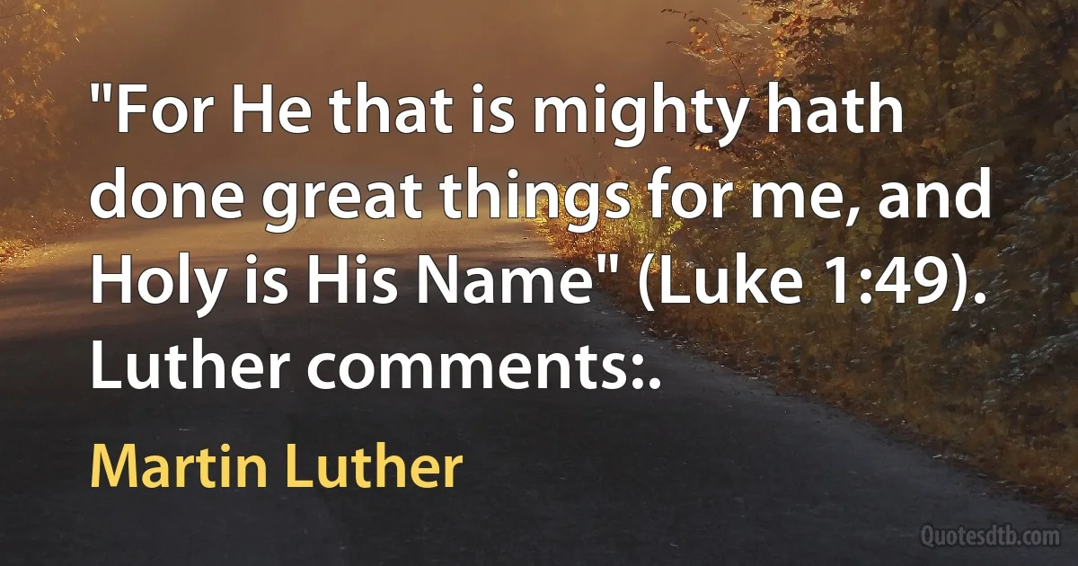 "For He that is mighty hath done great things for me, and Holy is His Name" (Luke 1:49). Luther comments:. (Martin Luther)