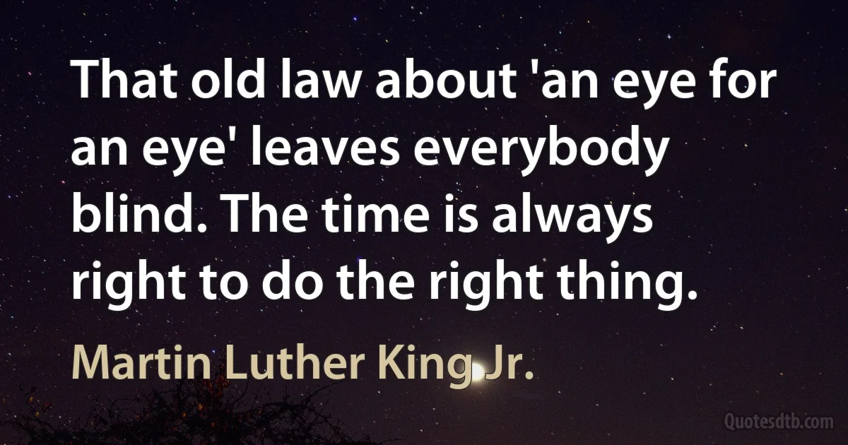 That old law about 'an eye for an eye' leaves everybody blind. The time is always right to do the right thing. (Martin Luther King Jr.)